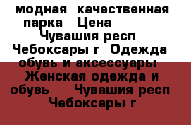 модная, качественная парка › Цена ­ 4 000 - Чувашия респ., Чебоксары г. Одежда, обувь и аксессуары » Женская одежда и обувь   . Чувашия респ.,Чебоксары г.